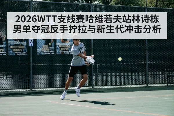 2026WTT支线赛哈维若夫站林诗栋男单夺冠反手拧拉与新生代冲击分析